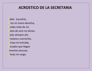 ACROSTICO DE LA SECRETARIA
Saber escuchar,
E res mi mano derecha,
Cuidas todo de mí,
Ratos de ocio no tienes,
Estás siempre ahí,
Traviesa y sonriente,
Ansias mi entrada,
Recados que llegan
Inventas excusas,
Alivias mi carga.

 
