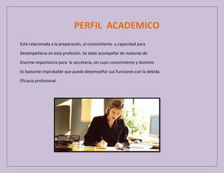 PERFIL ACADEMICO
Está relacionada a la preparación, al conocimiento y capacidad para
Desempeñarse en esta profesión. Se debe acompañar de materias de
Enorme importancia para la secretaria, sin cuyo conocimiento y dominio
Es bastante improbable que pueda desempeñar sus funciones con la debida
Eficacia profesional.

 
