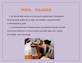 PERFIL PSILOGICO
No solo de debe valorar en la secretaria la aptitud para el desempeño
De las funciones propias de su cargo, sino también, y específicamente,
La idoneidad de su perfil.
La secretaria de tener iniciativa propia y la suficiente intuición y sentido
Común para decidir por sí misma los pasos que debe seguir para realizar
Los trabajos que se le encarga

 