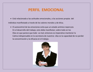 PERFIL EMOCIONAL
Está relacionada a las actitudes emocionales, a las acciones propias del
Individuo manifestado a través de los valores morales y de ética.
El autocontrol de las emociones evita que un estado anímico repercuta
En el desarrollo del trabajo; esto debe manifestar; sobre todo en los
Días en que parece que todo va mal; entonces es imperativo mantener la
Calma indispensable en la secretaria de nuestros días es la capacidad de no perder
la concentración y la eficacia en el trabajo.

 