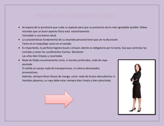 Se espera de la secretaria que cuide su aspecto para que su presencia sea lo más agradable posible. Debes
recordar que un buen aspecto físico está estrechamente.
Vinculado a una buena salud.
La características fundamental de su atuendo personal tiene que ser la discreción
Tanto en el maquillaje como en el vestido.
Es importante, la perfecta higiene bucal y el buen aliento es obligatorio por lo tanto, hay que controlar las
comidas y evitar los condimentos fuertes. Mantener
Las uñas bien limpias y recortadas
Nada de faldas excesivamente corta, ni escotes profundos, nada de ropa
ajustada
O ceñida al cuerpo nada de transparencias, ni colores demasiados
provocativos,
Además, siempre llevar blusas de manga, corta nada de brazos descubiertos ni
Vestidos playeros, su ropa debe estar siempre bien limpia y bien planchada.

 