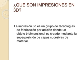 ¿QUE SON IMPRESIONES EN
3D?
La impresión 3d es un grupo de tecnologías
de fabricación por adición donde un
objeto tridimensional es creado mediante la
superposición de capas sucesivas de
material.
 