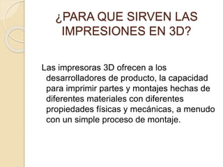 ¿PARA QUE SIRVEN LAS
IMPRESIONES EN 3D?
Las impresoras 3D ofrecen a los
desarrolladores de producto, la capacidad
para imprimir partes y montajes hechas de
diferentes materiales con diferentes
propiedades físicas y mecánicas, a menudo
con un simple proceso de montaje.
 