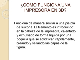 ¿COMO FUNCIONA UNA
IMPRESORA EN 3D?
Funciona de manera similar a una pistola
de silicona. El filamento es introducido
en la cabeza de la impresora, calentado
y expulsado de forma líquida por una
boquilla que se solidifican rápidamente,
creando y sellando las capas de la
figura.
 