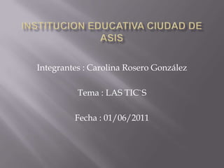 INSTITUCION EDUCATIVA CIUDAD DE ASIS  Integrantes : Carolina Rosero González  Tema : LAS TIC`S  Fecha : 01/06/2011 