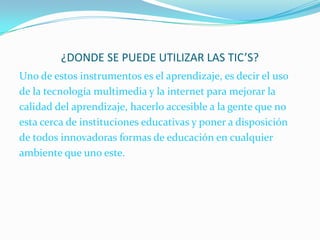 ¿DONDE SE PUEDE UTILIZAR LAS TIC’S?Uno de estos instrumentos es el aprendizaje, es decir el uso de la tecnología multimedia y la internet para mejorar la calidad del aprendizaje, hacerlo accesible a la gente que no esta cerca de instituciones educativas y poner a disposición de todos innovadoras formas de educación en cualquier ambiente que uno este.