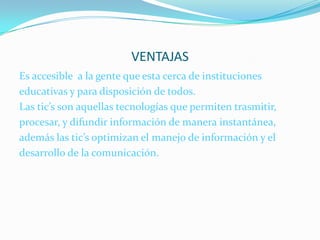 VENTAJASEs accesible  a la gente que esta cerca de instituciones  educativas y para disposición de todos.Las tic’s son aquellas tecnologías que permiten trasmitir, procesar, y difundir información de manera instantánea,además las tic’s optimizan el manejo de información y el desarrollo de la comunicación. 