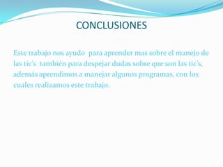 CONCLUSIONESEste trabajo nos ayudo  para aprender mas sobre el manejo de las tic’s  también para despejar dudas sobre que son las tic’s, además aprendimos a manejar algunos programas, con los cuales realizamos este trabajo.