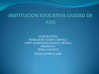 INSTITUCION EDUCATIVA CIUDAD DE ASIS INTEGRANTES: MARIA JOSÈ ACOSTA ORTEGA LEIDY ALEJANDRA DONCEL ORTEGA GRADO:8-C TEMA: LAS TIC’S FECHA: JUNIO-1-2011 