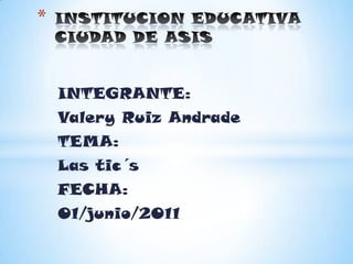 INSTITUCION EDUCATIVA CIUDAD DE ASIS INTEGRANTE: Valery Ruiz Andrade TEMA: Las tic´s FECHA: 01/junio/2011 