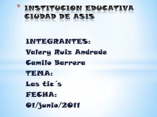 INSTITUCION EDUCATIVA CIUDAD DE ASIS INTEGRANTES: Valery Ruiz Andrade Camilo Barrera TEMA: Las tic´s FECHA: 01/junio/2011 