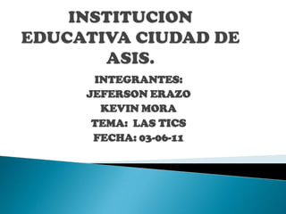 INSTITUCION EDUCATIVA CIUDAD DE ASIS. INTEGRANTES:  JEFERSON ERAZO KEVIN MORA TEMA:  LAS TICS FECHA: 03-06-11   
