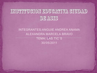 INSTITUCION EDUCATIVA CIUDAD DE ASIS INTEGRANTES:ANGUIE ANDREA ANAMA ALEXANDRA MARCELA BRAVO TEMA: LAS TIC´S 30/05/2011 