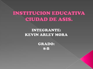INSTITUCION EDUCATIVA CIUDAD DE ASIS. INTEGRANTE: KEVIN ARLEY MORA GRADO: 8-B  