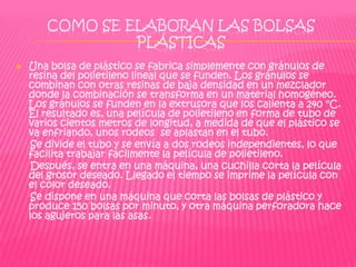 COMO SE ELABORAN LAS BOLSAS
                PLÁSTICAS
   Una bolsa de plástico se fabrica simplemente con gránulos de
    resina del polietileno lineal que se funden. Los gránulos se
    combinan con otras resinas de baja densidad en un mezclador
    donde la combinación se transforma en un material homogéneo.
    Los gránulos se funden en la extrusora que los calienta a 240 °C.
    El resultado es, una película de polietileno en forma de tubo de
    varios cientos metros de longitud, a medida de que el plástico se
    va enfriando, unos rodeos se aplastan en el tubo.
     Se divide el tubo y se envía a dos rodeos independientes, lo que
    facilita trabajar fácilmente la película de polietileno.
     Después, se entra en una máquina, una cuchilla corta la película
    del grosor deseado. Llegado el tiempo se imprime la película con
    el color deseado.
     Se dispone en una máquina que corta las bolsas de plástico y
    produce 150 bolsas por minuto, y otra máquina perforadora hace
    los agujeros para las asas.
 