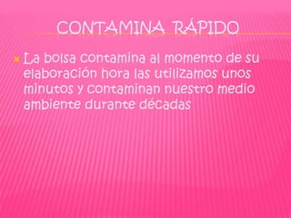 CONTAMINA RÁPIDO

   La bolsa contamina al momento de su
    elaboración hora las utilizamos unos
    minutos y contaminan nuestro medio
    ambiente durante décadas
 