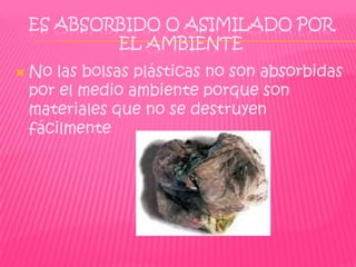 ES ABSORBIDO O ASIMILADO POR
            EL AMBIENTE
   No las bolsas plásticas no son absorbidas
    por el medio ambiente porque son
    materiales que no se destruyen
    fácilmente
 