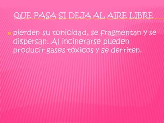 QUE PASA SI DEJA AL AIRE LIBRE

   pierden su tonicidad, se fragmentan y se
    dispersan. Al incinerarse pueden
    producir gases tóxicos y se derriten.
 