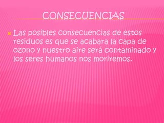 CONSECUENCIAS

   Las posibles consecuencias de estos
    residuos es que se acabara la capa de
    ozono y nuestro aire será contaminado y
    los seres humanos nos moriremos.
 