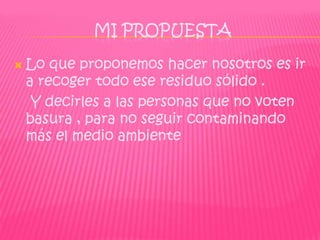 MI PROPUESTA

   Lo que proponemos hacer nosotros es ir
    a recoger todo ese residuo sólido .
     Y decirles a las personas que no voten
    basura , para no seguir contaminando
    más el medio ambiente
 