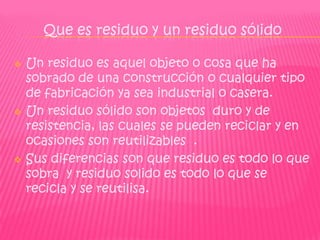 Que es residuo y un residuo sólido

   Un residuo es aquel objeto o cosa que ha
    sobrado de una construcción o cualquier tipo
    de fabricación ya sea industrial o casera.
   Un residuo sólido son objetos duro y de
    resistencia, las cuales se pueden reciclar y en
    ocasiones son reutilizables .
   Sus diferencias son que residuo es todo lo que
    sobra y residuo solido es todo lo que se
    recicla y se reutilisa.
 
