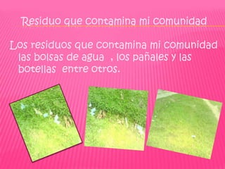 Residuo que contamina mi comunidad

Los residuos que contamina mi comunidad
 las bolsas de agua , los pañales y las
 botellas entre otros.
 