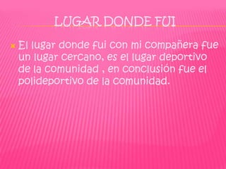 LUGAR DONDE FUI

   El lugar donde fui con mi compañera fue
    un lugar cercano, es el lugar deportivo
    de la comunidad , en conclusión fue el
    polideportivo de la comunidad.
 