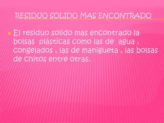 RESIDUO SOLIDO MAS ENCONTRADO

   El residuo solido mas encontrado la
    bolsas plásticas como las de agua ,
    congelados , las de manigueta , las bolsas
    de chitos entre otras.
 