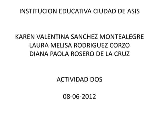 INSTITUCION EDUCATIVA CIUDAD DE ASIS


KAREN VALENTINA SANCHEZ MONTEALEGRE
    LAURA MELISA RODRIGUEZ CORZO
    DIANA PAOLA ROSERO DE LA CRUZ


            ACTIVIDAD DOS

              08-06-2012
 