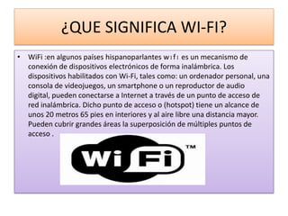 ¿QUE SIGNIFICA WI-FI?
• WiFi :en algunos países hispanoparlantes wɪfɪ es un mecanismo de
  conexión de dispositivos electrónicos de forma inalámbrica. Los
  dispositivos habilitados con Wi-Fi, tales como: un ordenador personal, una
  consola de videojuegos, un smartphone o un reproductor de audio
  digital, pueden conectarse a Internet a través de un punto de acceso de
  red inalámbrica. Dicho punto de acceso o (hotspot) tiene un alcance de
  unos 20 metros 65 pies en interiores y al aire libre una distancia mayor.
  Pueden cubrir grandes áreas la superposición de múltiples puntos de
  acceso .
 