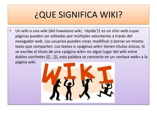 ¿QUE SIGNIFICA WIKI?
• Un wiki o una wiki (del hawaiano wiki, 'rápido')1 es un sitio web cuyas
  páginas pueden ser editadas por múltiples voluntarios a través del
  navegador web. Los usuarios pueden crear, modificar o borrar un mismo
  texto que comparten. Los textos o «páginas wiki» tienen títulos únicos. Si
  se escribe el título de una «página wiki» en algún lugar del wiki entre
  dobles corchetes ([[...]]), esta palabra se convierte en un «enlace web» a la
  página wiki.
 
