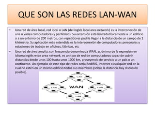 QUE SON LAS REDES LAN-WAN
•   Una red de área local, red local o LAN (del inglés local area network) es la interconexión de
    una o varias computadoras y periféricos. Su extensión está limitada físicamente a un edificio
    o a un entorno de 200 metros, con repetidores podría llegar a la distancia de un campo de 1
    kilómetro. Su aplicación más extendida es la interconexión de computadoras personales y
    estaciones de trabajo en oficinas, fábricas, etc
•   Una red de área amplia, con frecuencia denominada WAN, acrónimo de la expresión en
    idioma inglés wide area network, es un tipo de red de computadoras capaz de cubrir
    distancias desde unos 100 hasta unos 1000 km, proveyendo de servicio a un país o un
    continente. Un ejemplo de este tipo de redes sería RedIRIS, Internet o cualquier red en la
    cual no estén en un mismo edificio todos sus miembros (sobre la distancia hay discusión
    posible).
 