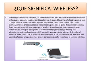 ¿QUE SIGNIFICA WIRELESS?
•   Wireless (inalámbrico o sin cables) es un término usado para describir las telecomunicaciones
    en las cuales las ondas electromagnéticas (en vez de cables) llevan la señal sobre parte o toda
    la trayectoria de la comunicación. Algunos dispositivos de monitorización, tales como
    alarmas, emplean ondas acústicas a frecuencias superiores a la gama de audiencia humana;
    éstos también se clasifican a veces como wireless. Los primeros transmisores sin cables
    vieron la luz a principios del siglo XX usando la radiotelegrafía (código Morse). Más
    adelante, como la modulación permitió transmitir voces y música a través de la radio, el
    medio se llamó radio. Con la aparición de la televisión, el fax, la comunicación de datos, y el
    uso más eficaz de una porción más grande del espectro, se ha resucitado el término wireless.
 