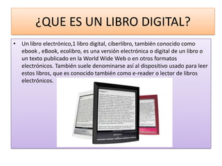 ¿QUE ES UN LIBRO DIGITAL?
• Un libro electrónico,1 libro digital, ciberlibro, también conocido como
  ebook , eBook, ecolibro, es una versión electrónica o digital de un libro o
  un texto publicado en la World Wide Web o en otros formatos
  electrónicos. También suele denominarse así al dispositivo usado para leer
  estos libros, que es conocido también como e-reader o lector de libros
  electrónicos.
 