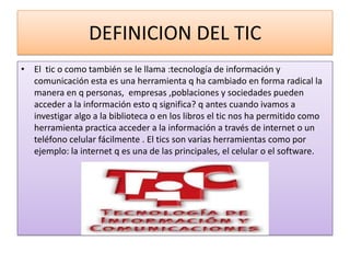 DEFINICION DEL TIC
• El tic o como también se le llama :tecnología de información y
  comunicación esta es una herramienta q ha cambiado en forma radical la
  manera en q personas, empresas ,poblaciones y sociedades pueden
  acceder a la información esto q significa? q antes cuando ivamos a
  investigar algo a la biblioteca o en los libros el tic nos ha permitido como
  herramienta practica acceder a la información a través de internet o un
  teléfono celular fácilmente . El tics son varias herramientas como por
  ejemplo: la internet q es una de las principales, el celular o el software.
 