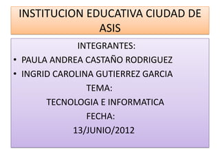 INSTITUCION EDUCATIVA CIUDAD DE
               ASIS
              INTEGRANTES:
• PAULA ANDREA CASTAÑO RODRIGUEZ
• INGRID CAROLINA GUTIERREZ GARCIA
                TEMA:
       TECNOLOGIA E INFORMATICA
                FECHA:
             13/JUNIO/2012
 