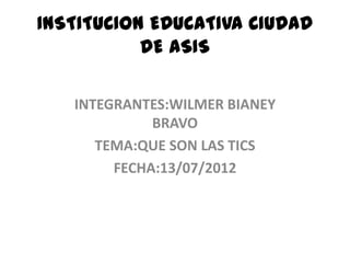 INSTITUCION EDUCATIVA CIUDAD
           DE ASIS

   INTEGRANTES:WILMER BIANEY
             BRAVO
      TEMA:QUE SON LAS TICS
        FECHA:13/07/2012
 