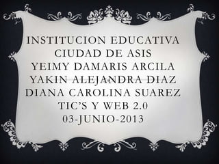 INSTITUCION EDUCATIVA
CIUDAD DE ASIS
YEIMY DAMARIS ARCILA
YAKIN ALEJANDRA DIAZ
DIANA CAROLINA SUAREZ
TIC’S Y WEB 2.0
03-JUNIO-2013
 