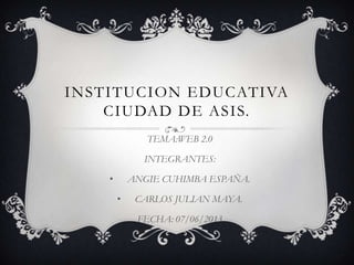 INSTITUCION EDUCATIVA
CIUDAD DE ASIS.
TEMA:WEB 2.0
INTEGRANTES:
• ANGIE CUHIMBA ESPAÑA.
• CARLOS JULIAN MAYA.
FECHA: 07/06/2013
 
