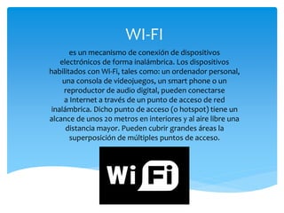 WI-FI
es un mecanismo de conexión de dispositivos
electrónicos de forma inalámbrica. Los dispositivos
habilitados con Wi-Fi, tales como: un ordenador personal,
una consola de videojuegos, un smart phone o un
reproductor de audio digital, pueden conectarse
a Internet a través de un punto de acceso de red
inalámbrica. Dicho punto de acceso (o hotspot) tiene un
alcance de unos 20 metros en interiores y al aire libre una
distancia mayor. Pueden cubrir grandes áreas la
superposición de múltiples puntos de acceso.
 