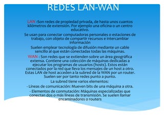 REDES LAN-WAN
LAN :Son redes de propiedad privada, de hasta unos cuantos
kilómetros de extensión. Por ejemplo una oficina o un centro
educativo.
Se usan para conectar computadoras personales o estaciones de
trabajo, con objeto de compartir recursos e intercambiar
información
Suelen emplear tecnología de difusión mediante un cable
sencillo al que están conectadas todas las máquinas.
WAN : Son redes que se extienden sobre un área geográfica
extensa. Contiene una colección de máquinas dedicadas a
ejecutar los programas de usuarios (hosts). Estos están
conectados por la red que lleva los mensajes de un host a otro.
Estas LAN de host acceden a la subred de la WAN por un router.
Suelen ser por tanto redes punto a punto.
La subred tiene varios elementos:
- Líneas de comunicación: Mueven bits de una máquina a otra.
- Elementos de conmutación: Máquinas especializadas que
conectan dos o más líneas de transmisión. Se suelen llamar
encaminadores o routers
 