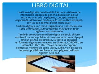 LIBRO DIGITAL
Los libros digitales pueden definirse como sistemas de
información capaces de poner a disposición de sus
usuarios una serie de páginas, conceptualmente
organizadas del mismo modo que los de un libro de papel,
con las que además poder interactuar.
Un libro digital es un texto fragmentario y potencial, una
serie de unidades autocontenidas más que un todo
orgánico y en desarrollo.
También conocido como libro digital o eBook, el libro
electrónico es una publicación cuyo soporte no es el papel
sino un archivo electrónico, su texto se presenta
en formato digitaly se almacena en diskette, CD-ROM o en
Internet. El libro electrónico permite incorporar
elementos multimedia como vídeo, audio, y en el caso de
Internet, posibilita enlaces a otras páginas de libros
digitales de la red.
 