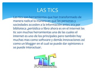  Las tics son herramientas que han transformado de
manera radical la manera en que las personas y
sociedades acceden a la información antes era por
biblioteca ,periódico o libro ahora es en el internet las
tic son muchas herramientas una de las cuales el
internet es uno de los principales pero también hay
muchas mas como software y demás innovaciones asi
como un blogger en el cual se puede dar opiniones o
se puede interactuar.
LAS TICS
 