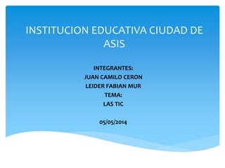 INSTITUCION EDUCATIVA CIUDAD DE
ASIS
INTEGRANTES:
JUAN CAMILO CERON
LEIDER FABIAN MUR
TEMA:
LAS TIC
05/05/2014
 