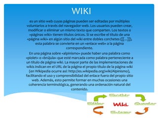 WIKI
es un sitio web cuyas páginas pueden ser editadas por múltiples
voluntarios a través del navegador web. Los usuarios pueden crear,
modificar o eliminar un mismo texto que comparten. Los textos o
«páginas wiki» tienen títulos únicos. Si se escribe el título de una
«página wiki» en algún sitio del wiki entre dobles corchetes ([[...]]),
esta palabra se convierte en un «enlace web» a la página
correspondiente.
En una página sobre «alpinismo» puede haber una palabra como
«piolet» o «brújula» que esté marcada como palabra perteneciente a
un título de página wiki. La mayor parte de las implementaciones de
wikis indican en el URL de la página el propio título de la página wiki
(en Wikipedia ocurre así: http://es.wikipedia.org/wiki/Alpinismo),
facilitando el uso y comprensibilidad del enlace fuera del propio sitio
web. Además, esto permite formar en muchas ocasiones una
coherencia terminológica, generando una ordenación natural del
contenido.
 