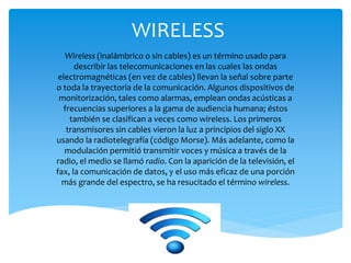 WIRELESS
Wireless (inalámbrico o sin cables) es un término usado para
describir las telecomunicaciones en las cuales las ondas
electromagnéticas (en vez de cables) llevan la señal sobre parte
o toda la trayectoria de la comunicación. Algunos dispositivos de
monitorización, tales como alarmas, emplean ondas acústicas a
frecuencias superiores a la gama de audiencia humana; éstos
también se clasifican a veces como wireless. Los primeros
transmisores sin cables vieron la luz a principios del siglo XX
usando la radiotelegrafía (código Morse). Más adelante, como la
modulación permitió transmitir voces y música a través de la
radio, el medio se llamó radio. Con la aparición de la televisión, el
fax, la comunicación de datos, y el uso más eficaz de una porción
más grande del espectro, se ha resucitado el término wireless.
 