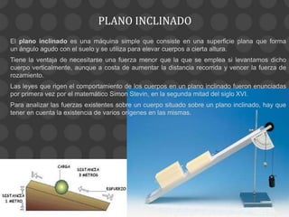 PLANO INCLINADO
El plano inclinado es una máquina simple que consiste en una superficie plana que forma
un ángulo agudo con el suelo y se utiliza para elevar cuerpos a cierta altura.
Tiene la ventaja de necesitarse una fuerza menor que la que se emplea si levantamos dicho
cuerpo verticalmente, aunque a costa de aumentar la distancia recorrida y vencer la fuerza de
rozamiento.
Las leyes que rigen el comportamiento de los cuerpos en un plano inclinado fueron enunciadas
por primera vez por el matemático Simon Stevin, en la segunda mitad del siglo XVI.
Para analizar las fuerzas existentes sobre un cuerpo situado sobre un plano inclinado, hay que
tener en cuenta la existencia de varios orígenes en las mismas.
 