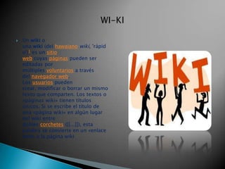    Un wiki o
    una wiki (del hawaiano wiki, 'rápid
    o')1 es un sitio
    web cuyas páginas pueden ser
    editadas por
    múltiples voluntarios a través
    del navegador web.
    Los usuarios pueden
    crear, modificar o borrar un mismo
    texto que comparten. Los textos o
    «páginas wiki» tienen títulos
    únicos. Si se escribe el título de
    una «página wiki» en algún lugar
    del wiki entre
    dobles corchetes ([[...]]), esta
    palabra se convierte en un «enlace
    web» a la página wiki
 