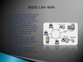    El término LAN (Local Area Network)
    alude a una red -a veces llamada
    subred- instalada en una misma
    sala, oficina o edificio. Los nodos o
    puntos finales de una LAN se
    conectan a una topología de red
    compartida utilizando un protocolo
    determinado. Con la autorización
    adecuada, se puede acceder a los
    dispositivos de la LAN, esto
    es, estaciones de
    trabajo, impresoras, etc., desde
    cualquier otro dispositivo de la
    misma. Las aplicaciones software
    desarrolladas para las LAN
    (mensajería
    electrónica, procesamiento de
    texto, hojas electrónicas, etc.)
    también permiten ser compartidas
    por los usuarios.
 