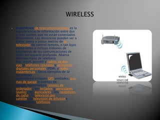    Inalámbrico de telecomunicaciones es la
    transferencia de información entre dos
    o más puntos que no están conectados
    físicamente. Las distancias pueden ser a
    corto, como a pocos metros de la
    televisión de control remoto, o tan lejos
    como miles o incluso millones de
    kilómetros de las comunicaciones de
    radio del espacio profundo. Abarca
    diversos tipos de telefonía
    fija, móvil, portátil y radios de dos
    vías y teléfonos celulares y asistentes
    digitales personales (PDA), y redes
    inalámbricas . Otros ejemplos de la
    tecnología
    inalámbrica incluyen GPS unidades, pue
    rtas de garaje o puertas de
    garaje, inalámbricos ratones de
    ordenador , los teclados y auriculares
    (audio) , los auriculares , los receptores
    de radio , la televisión por
    satélite , la televisión de difusióne
    inalámbricos teléfonos .
 